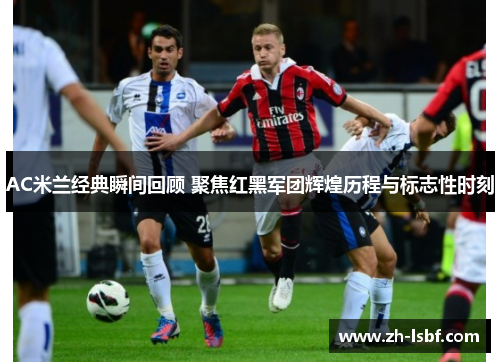 AC米兰经典瞬间回顾 聚焦红黑军团辉煌历程与标志性时刻 AC米兰经典瞬间回顾 聚焦红黑军团辉煌历程与标志性时刻