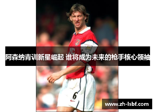 阿森纳青训新星崛起 谁将成为未来的枪手核心领袖 阿森纳青训新星崛起 谁将成为未来的枪手核心领袖