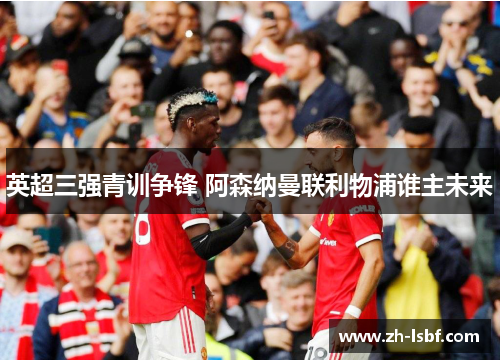 英超三强青训争锋 阿森纳曼联利物浦谁主未来 英超三强青训争锋 阿森纳曼联利物浦谁主未来