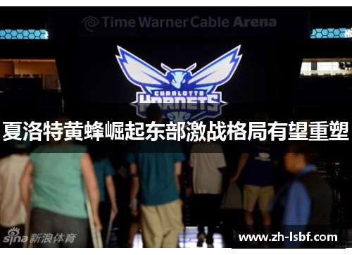 夏洛特黄蜂崛起东部激战格局有望重塑 夏洛特黄蜂崛起东部激战格局有望重塑