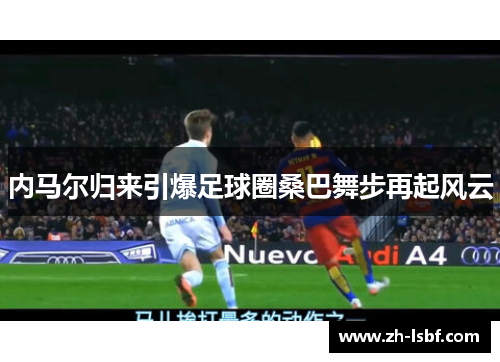 内马尔归来引爆足球圈桑巴舞步再起风云 内马尔归来引爆足球圈桑巴舞步再起风云