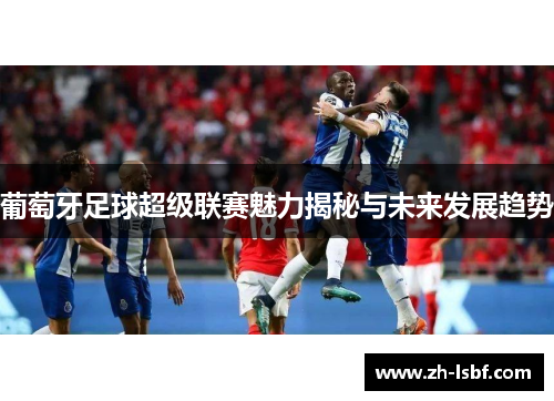 葡萄牙足球超级联赛魅力揭秘与未来发展趋势 葡萄牙足球超级联赛魅力揭秘与未来发展趋势