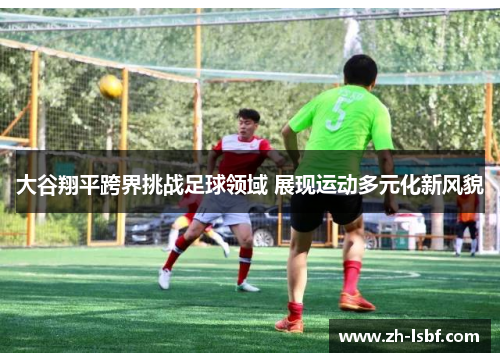 大谷翔平跨界挑战足球领域 展现运动多元化新风貌 大谷翔平跨界挑战足球领域 展现运动多元化新风貌