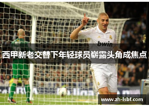 西甲新老交替下年轻球员崭露头角成焦点 西甲新老交替下年轻球员崭露头角成焦点