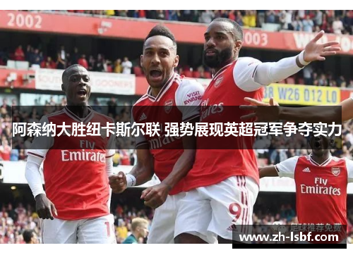 阿森纳大胜纽卡斯尔联 强势展现英超冠军争夺实力 阿森纳大胜纽卡斯尔联 强势展现英超冠军争夺实力