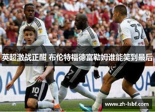 英超激战正酣 布伦特福德富勒姆谁能笑到最后 英超激战正酣 布伦特福德富勒姆谁能笑到最后