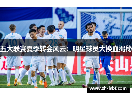 五大联赛夏季转会风云：明星球员大换血揭秘